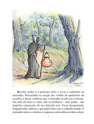 6
Decidiu então ir à próxima feira e levar o caldeirão ao
mercador. Procurando na secção das vendas de apetrechos de
cozinha, a bruxa verificou que o mercador já não era o mesmo.
Era neto do outro e, claro, não se lembrava – nem podia – das
tropelias comerciais do seu falecido avô. Ficou desapontada.
Perguntou-lhe, todavia, o que podia fazer com o caldeirão furado. O
mercador mirou-o, remirou-o, sopesou-o com ambas as mãos e disse:
 