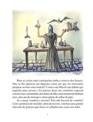 4
Para as coisas mais corriqueiras tinha a reserva dos frascos.
Mas se lhe aparecia um daqueles casos em que era necessário
preparar na hora uma mistela? Como o da filha de um aldeão que
engolira uma nuvem e foi preciso fazer um vomitório especial
comtrovisco,rosmaninho,trêsdentesdealho,umasementedeabóbora
seca, uma asa de morcego e cinco aparas de unhas de gato.
Se a moça vomitou a nuvem? Pois não haveria de vomitar?
Com a potência do remédio, além da nuvem, vomitou uma grande
chuvada de granizo que furou os telhados das casas em redor.
 