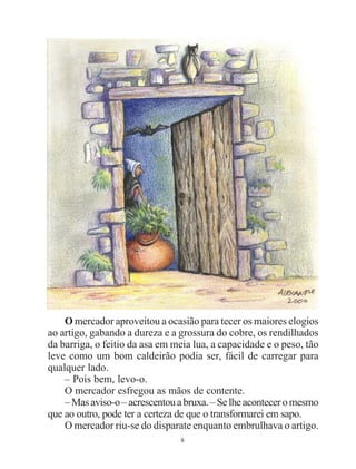 8
O mercador aproveitou a ocasião para tecer os maiores elogios
ao artigo, gabando a dureza e a grossura do cobre, os rendilhados
da barriga, o feitio da asa em meia lua, a capacidade e o peso, tão
leve como um bom caldeirão podia ser, fácil de carregar para
qualquer lado.
– Pois bem, levo-o.
O mercador esfregou as mãos de contente.
–Masaviso-o–acrescentouabruxa.–Selheaconteceromesmo
que ao outro, pode ter a certeza de que o transformarei em sapo.
O mercador riu-se do disparate enquanto embrulhava o artigo.
 