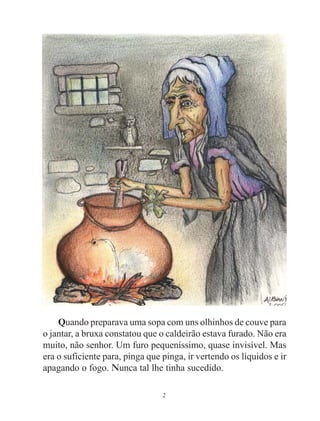 2
Quando preparava uma sopa com uns olhinhos de couve para
o jantar, a bruxa constatou que o caldeirão estava furado. Não era
muito, não senhor. Um furo pequeníssimo, quase invisível. Mas
era o suficiente para, pinga que pinga, ir vertendo os líquidos e ir
apagando o fogo. Nunca tal lhe tinha sucedido.
 