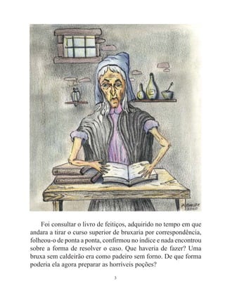3
Foi consultar o livro de feitiços, adquirido no tempo em que
andara a tirar o curso superior de bruxaria por correspondência,
folheou-o de ponta a ponta, confirmou no índice e nada encontrou
sobre a forma de resolver o caso. Que haveria de fazer? Uma
bruxa sem caldeirão era como padeiro sem forno. De que forma
poderia ela agora preparar as horríveis poções?
 