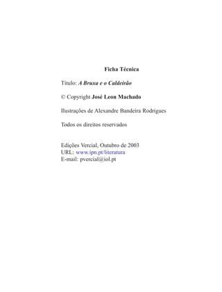 Ficha Técnica
Título: A Bruxa e o Caldeirão
© Copyright José Leon Machado
Ilustrações de Alexandre Bandeira Rodrigues
Todos os direitos reservados
Edições Vercial, Outubro de 2003
URL: www.ipn.pt/literatura
E-mail: pvercial@iol.pt
 