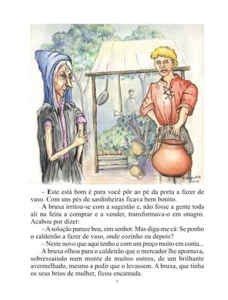 7
– Este está bom é para você pôr ao pé da porta a fazer de
vaso. Com uns pés de sardinheiras ficava bem bonito.
A bruxa irritou-se com a sugestão e, não fosse a gente toda
ali na feira a comprar e a vender, transformava-o em onagro.
Acabou por dizer:
–Asolução parece boa, sim senhor. Mas diga-me cá: Se ponho
o caldeirão a fazer de vaso, onde cozinho eu depois?
– Neste novo que aqui tenho e com um preço muito em conta...
A bruxa olhou para o caldeirão que o mercador lhe apontava,
sobressaindo num monte de muitos outros, de um brilhante
avermelhado, mesmo a pedir que o levassem. A bruxa, que tinha
os seus brios de mulher, ficou encantada.
 