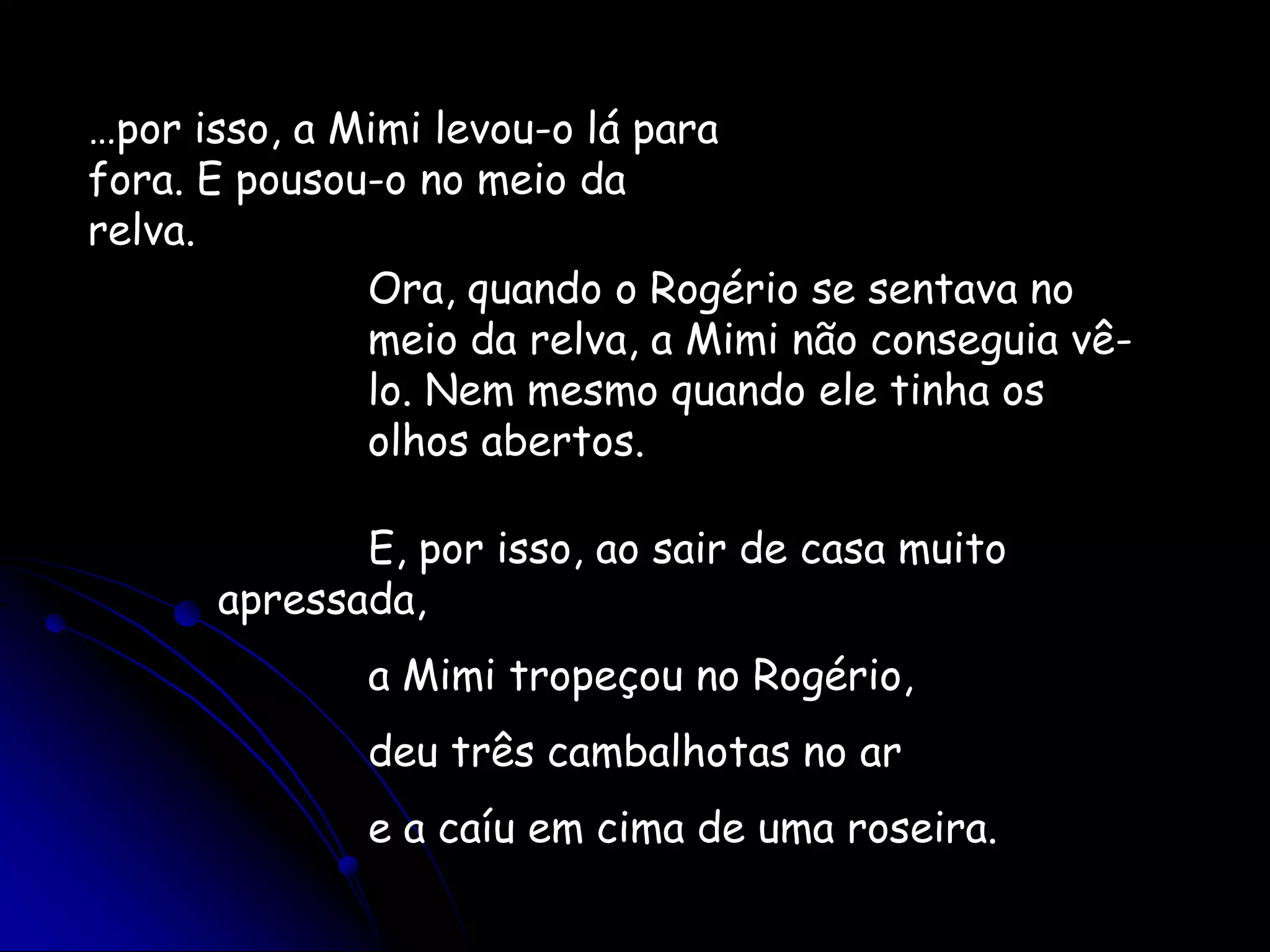 …por isso, a Mimi levou-o lá para fora. E pousou-o no meio da relva.Ora, quando o Rogério se sentava no meio da relva, a Mimi não conseguia vê-lo. Nem mesmo quando ele tinha os olhos abertos.E, por isso, ao sair de casa muito apressada,a Mimi tropeçou no Rogério,deu três cambalhotas no are a caíu em cima de uma roseira.
