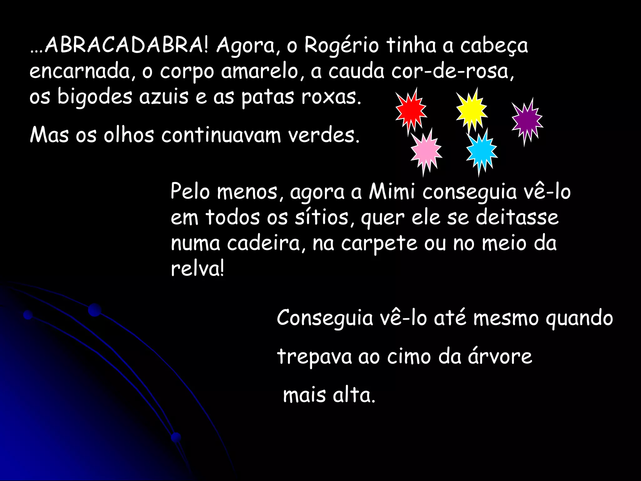 …ABRACADABRA! Agora, o Rogério tinha a cabeça encarnada, o corpo amarelo, a cauda cor-de-rosa, os bigodes azuis e as patas roxas.Mas os olhos continuavam verdes.Pelo menos, agora a Mimi conseguia vê-lo em todos os sítios, quer ele se deitasse numa cadeira, na carpete ou no meio da relva!Conseguia vê-lo até mesmo quandotrepava ao cimo da árvore mais alta.