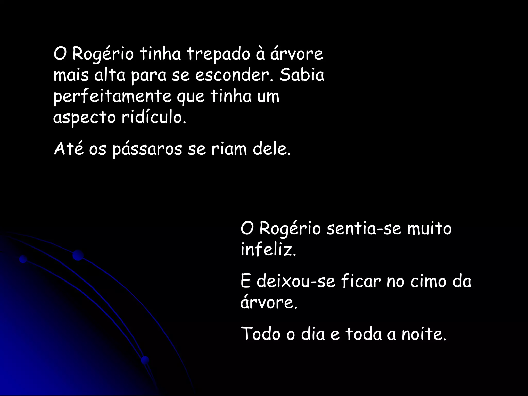 O Rogério tinha trepado à árvore mais alta para se esconder. Sabia perfeitamente que tinha um aspecto ridículo.Até os pássaros se riam dele.O Rogério sentia-se muito infeliz.E deixou-se ficar no cimo da árvore.Todo o dia e toda a noite.