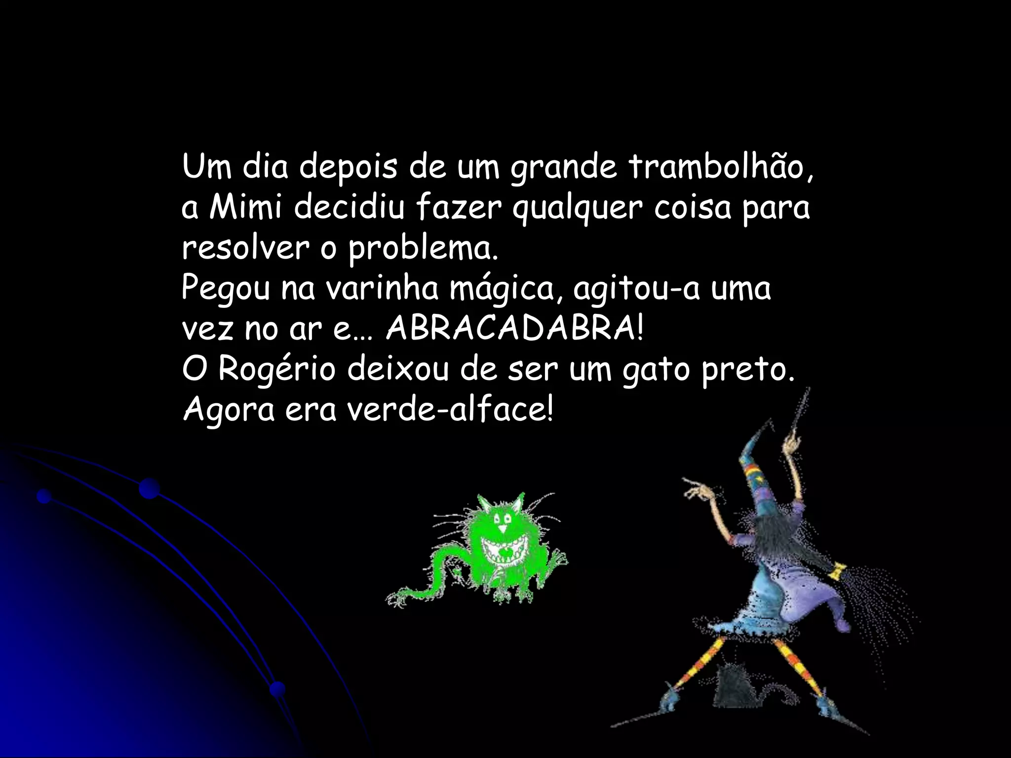 Um dia depois de um grande trambolhão, a Mimi decidiu fazer qualquer coisa para resolver o problema.Pegou na varinha mágica, agitou-a uma vez no ar e… ABRACADABRA!O Rogério deixou de ser um gato preto. Agora era verde-alface!