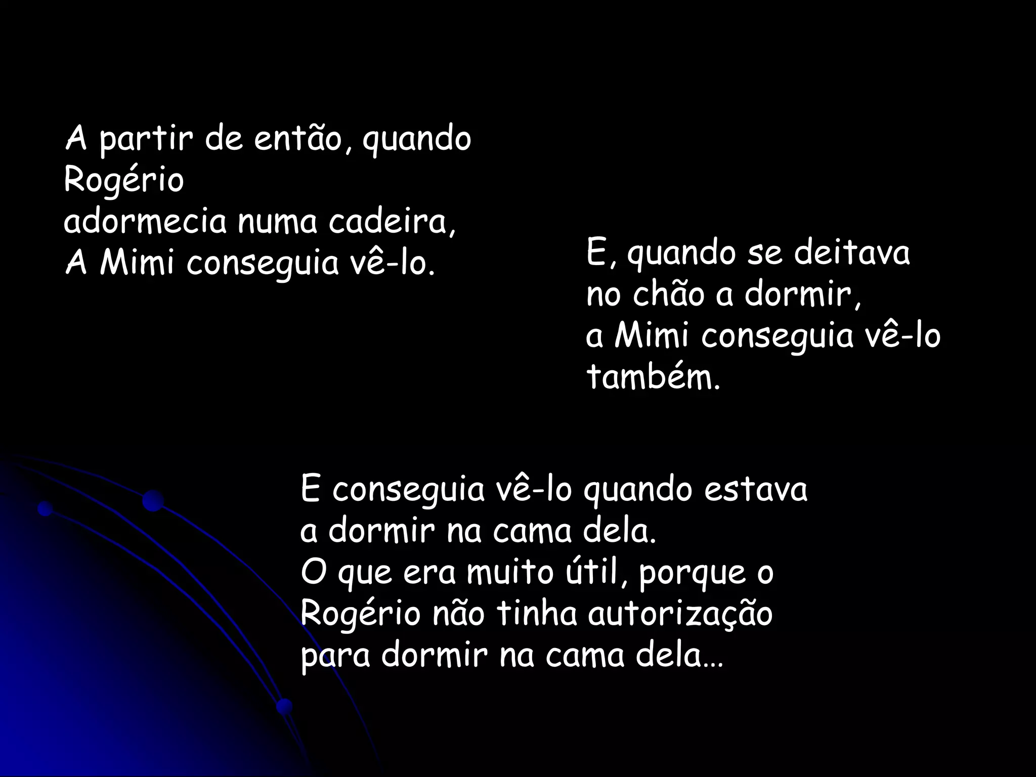 A partir de então, quando Rogérioadormecia numa cadeira,A Mimi conseguia vê-lo. E, quando se deitava no chão a dormir,a Mimi conseguia vê-lo também.E conseguia vê-lo quando estavaa dormir na cama dela.O que era muito útil, porque o Rogério não tinha autorizaçãopara dormir na cama dela…