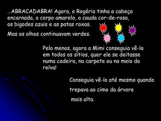 …ABRACADABRA! Agora, o Rogério tinha a cabeça encarnada, o corpo amarelo, a cauda cor-de-rosa, os bigodes azuis e as patas roxas.Mas os olhos continuavam verdes.Pelo menos, agora a Mimi conseguia vê-lo em todos os sítios, quer ele se deitasse numa cadeira, na carpete ou no meio da relva!Conseguia vê-lo até mesmo quandotrepava ao cimo da árvore mais alta.