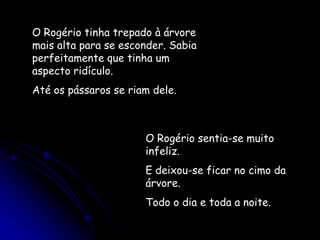 O Rogério tinha trepado à árvore mais alta para se esconder. Sabia perfeitamente que tinha um aspecto ridículo.Até os pássaros se riam dele.O Rogério sentia-se muito infeliz.E deixou-se ficar no cimo da árvore.Todo o dia e toda a noite.