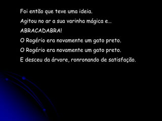 Foi então que teve uma ideia.Agitou no ar a sua varinha mágica e…ABRACADABRA!O Rogério era novamente um gato preto.O Rogério era novamente um gato preto.E desceu da árvore, ronronando de satisfação. 
