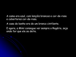 A cama era azul, com lençóis brancos e cor-de-rosa e cobertores cor-de-rosa.A casa de banho era de um branco cintilante. E agora, a Mimi consegue ver sempre o Rogério, seja onde for que ele se deite. 