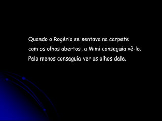 Quando o Rogério se sentava na carpetecom os olhos abertos, a Mimi conseguia vê-lo.Pelo menos conseguia ver os olhos dele.