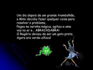 Um dia depois de um grande trambolhão, a Mimi decidiu fazer qualquer coisa para resolver o problema.Pegou na varinha mágica, agitou-a uma vez no ar e… ABRACADABRA!O Rogério deixou de ser um gato preto. Agora era verde-alface!