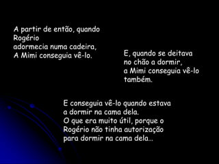 A partir de então, quando Rogérioadormecia numa cadeira,A Mimi conseguia vê-lo. E, quando se deitava no chão a dormir,a Mimi conseguia vê-lo também.E conseguia vê-lo quando estavaa dormir na cama dela.O que era muito útil, porque o Rogério não tinha autorizaçãopara dormir na cama dela…