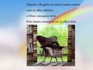 Quando o Rogério se sentava numa cadeira
com os olhos abertos,
a Mimi conseguia vê-lo.
Pelo menos conseguia ver os olhos dele.
 