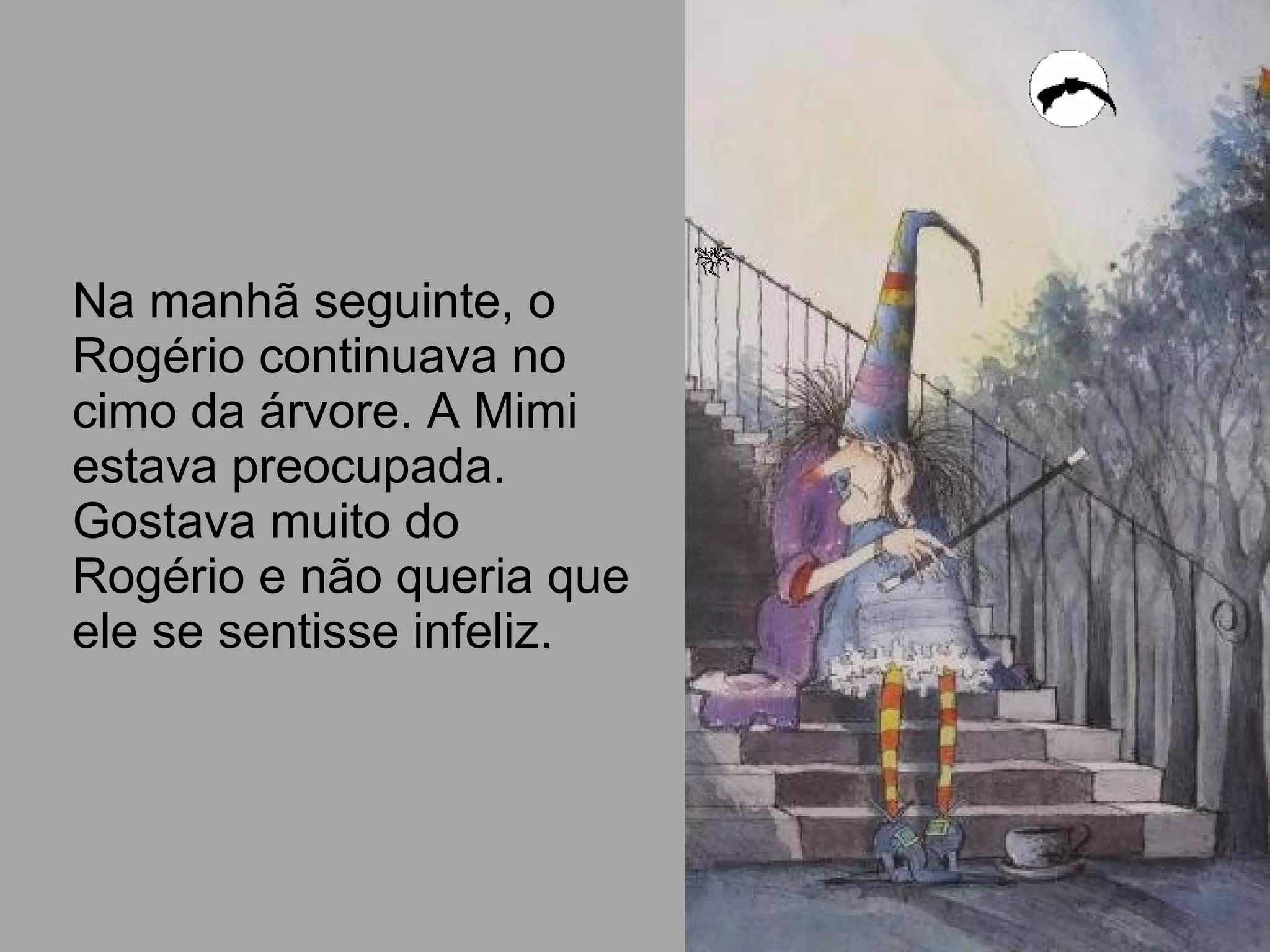 Na manhã seguinte, o
Rogério continuava no
cimo da árvore. A Mimi
estava preocupada.
Gostava muito do
Rogério e não queria que
ele se sentisse infeliz.
 