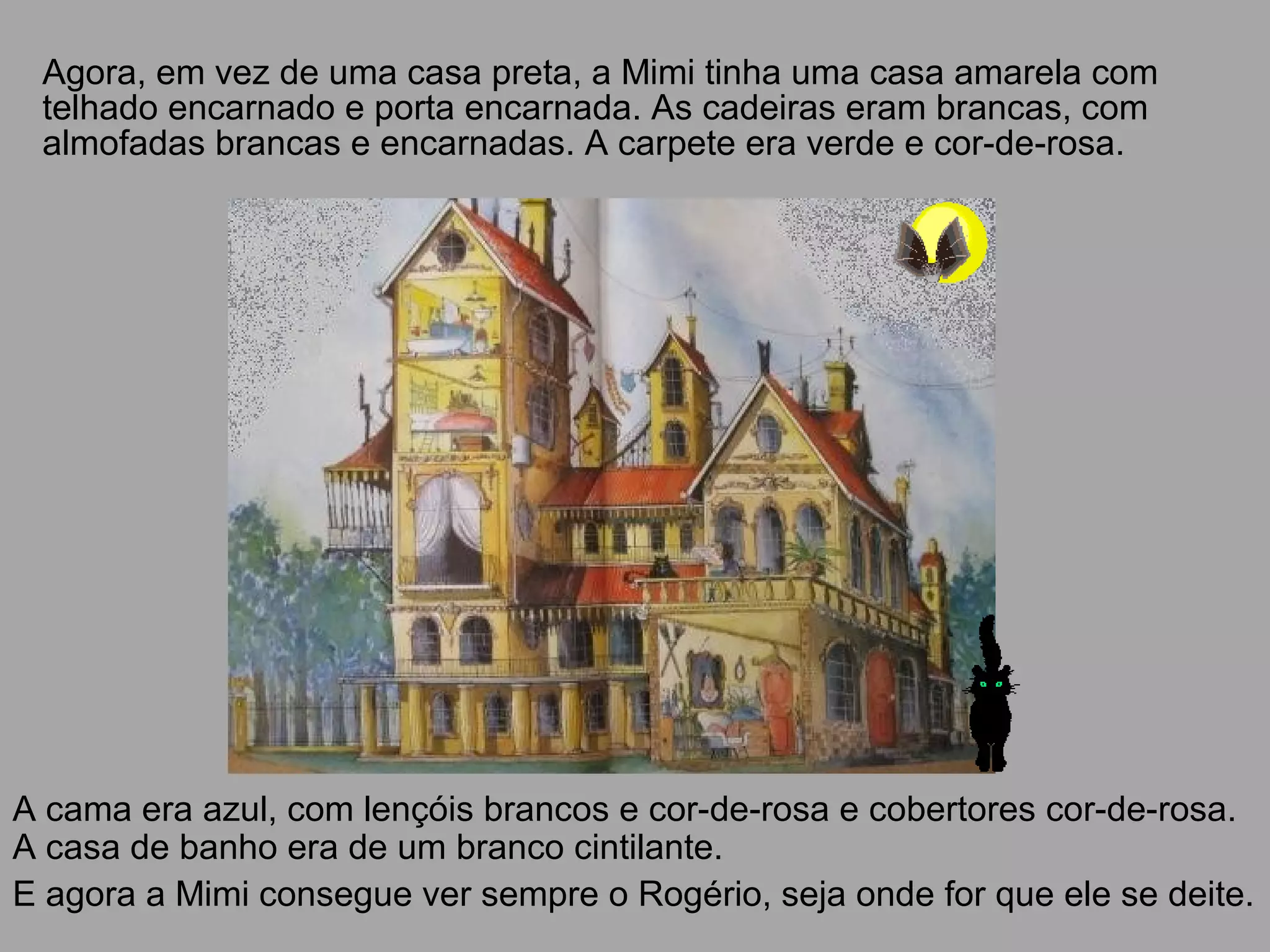 Agora, em vez de uma casa preta, a Mimi tinha uma casa amarela com
telhado encarnado e porta encarnada. As cadeiras eram brancas, com
almofadas brancas e encarnadas. A carpete era verde e cor-de-rosa.
A cama era azul, com lençóis brancos e cor-de-rosa e cobertores cor-de-rosa.
A casa de banho era de um branco cintilante.
E agora a Mimi consegue ver sempre o Rogério, seja onde for que ele se deite.
 
