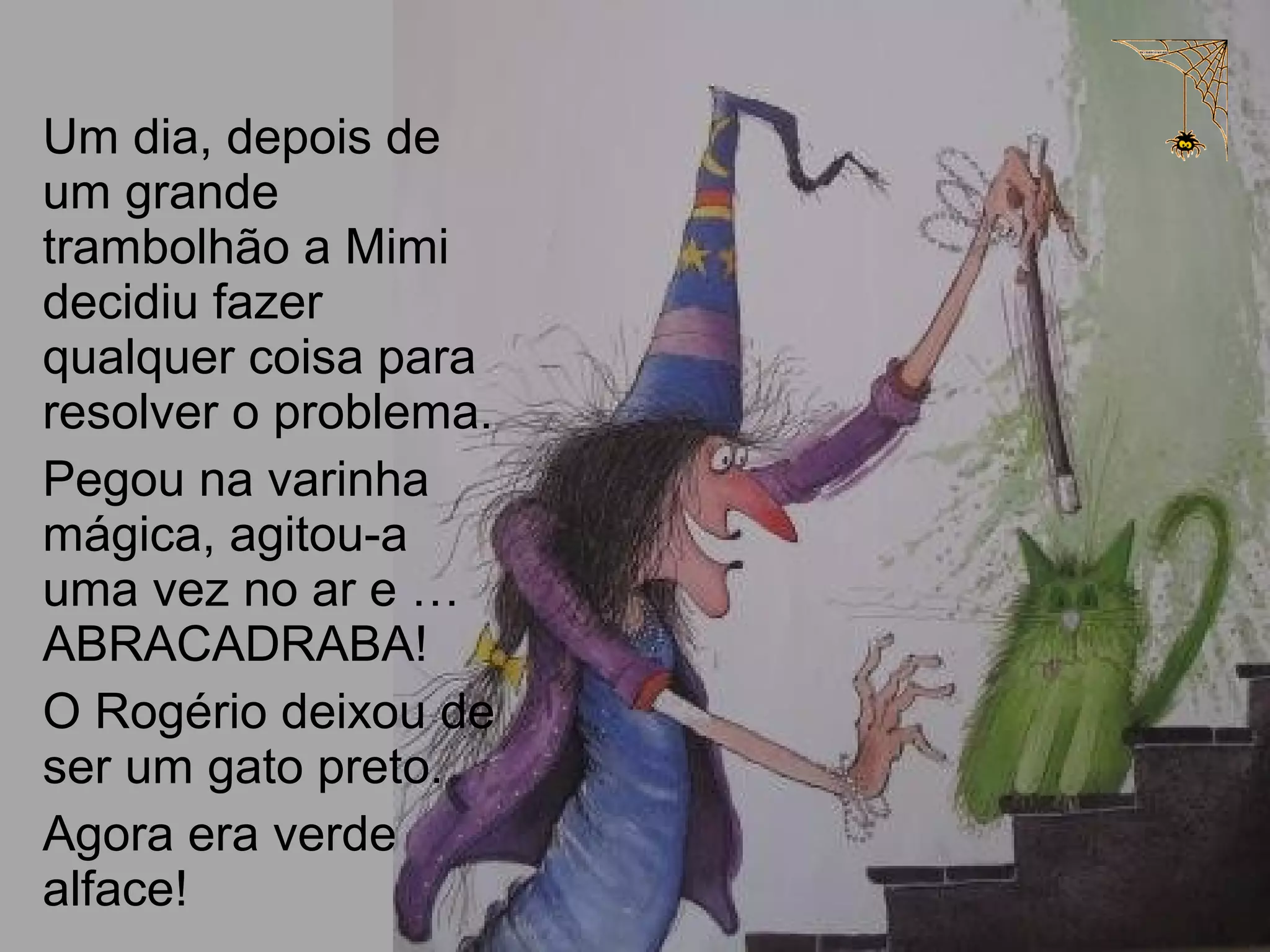 Um dia, depois de
um grande
trambolhão a Mimi
decidiu fazer
qualquer coisa para
resolver o problema.
Pegou na varinha
mágica, agitou-a
uma vez no ar e …
ABRACADRABA!
O Rogério deixou de
ser um gato preto.
Agora era verde
alface!
 