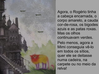 Agora, o Rogério tinha
a cabeça encarnada, o
corpo amarelo, a cauda
cor-de-rosa, os bigodes
azuis e as patas roxas.
Mas os olhos
continuavam verdes.
Pelo menos, agora a
Mimi conseguia vê-lo
em todos os sítios,
quer ele se deitasse
numa cadeira, na
carpete ou no meio da
relva!
 
