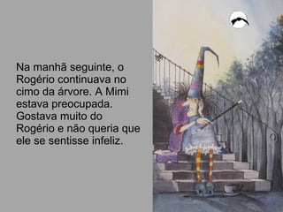 Na manhã seguinte, o
Rogério continuava no
cimo da árvore. A Mimi
estava preocupada.
Gostava muito do
Rogério e não queria que
ele se sentisse infeliz.
 