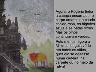 Agora, o Rogério tinha a cabeça encarnada, o corpo amarelo, a cauda cor-de-rosa, os bigodes azuis e as patas roxas. Mas os olhos continuavam verdes. Pelo menos, agora a Mimi conseguia vê-lo em todos os sítios, quer ele se deitasse numa cadeira, na carpete ou no meio da relva! 