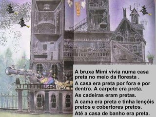 A bruxa Mimi vivia numa casa preta no meio da floresta . A casa era preta por fora e por dentro. A carpete era preta. As cadeiras eram pretas. A cama era preta e tinha lençóis pretos e cobertores pretos. Até a casa de banho era preta. 