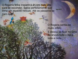 O Rogério tinha trepado à árvore mais alta para se esconder. Sabia perfeitamente que tinha um aspecto ridículo. Até os pássaros se riam dele . O Rogério sentia-se muito infeliz. E deixou-se ficar no cimo da árvore todo o dia e toda a noite.  