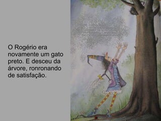 O Rogério era novamente um gato preto. E desceu da árvore, ronronando de satisfação.  