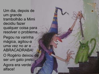 Um dia, depois de um grande trambolhão a Mimi  decidiu fazer qualquer coisa para resolver o problema.  Pegou na varinha mágica, agitou-a uma vez no ar e … ABRACADRABA! O Rogério deixou de ser um gato preto.  Agora era verde alface! 