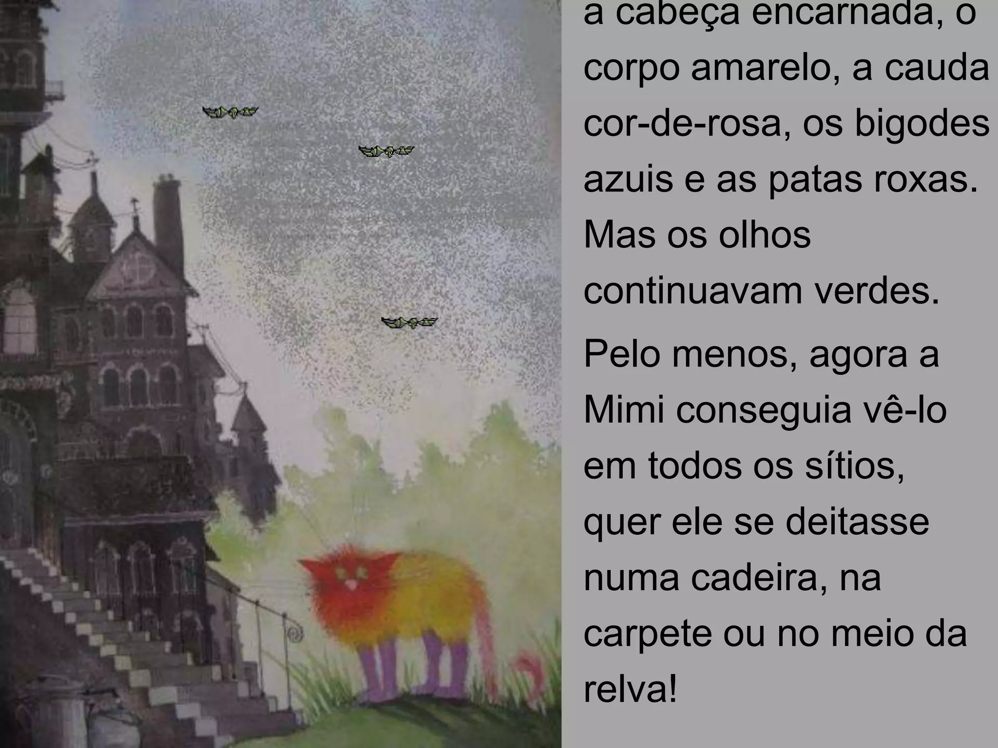 a cabeça encarnada, o
corpo amarelo, a cauda
cor-de-rosa, os bigodes
azuis e as patas roxas.
Mas os olhos
continuavam verdes.
Pelo menos, agora a
Mimi conseguia vê-lo
em todos os sítios,
quer ele se deitasse
numa cadeira, na
carpete ou no meio da
relva!

 