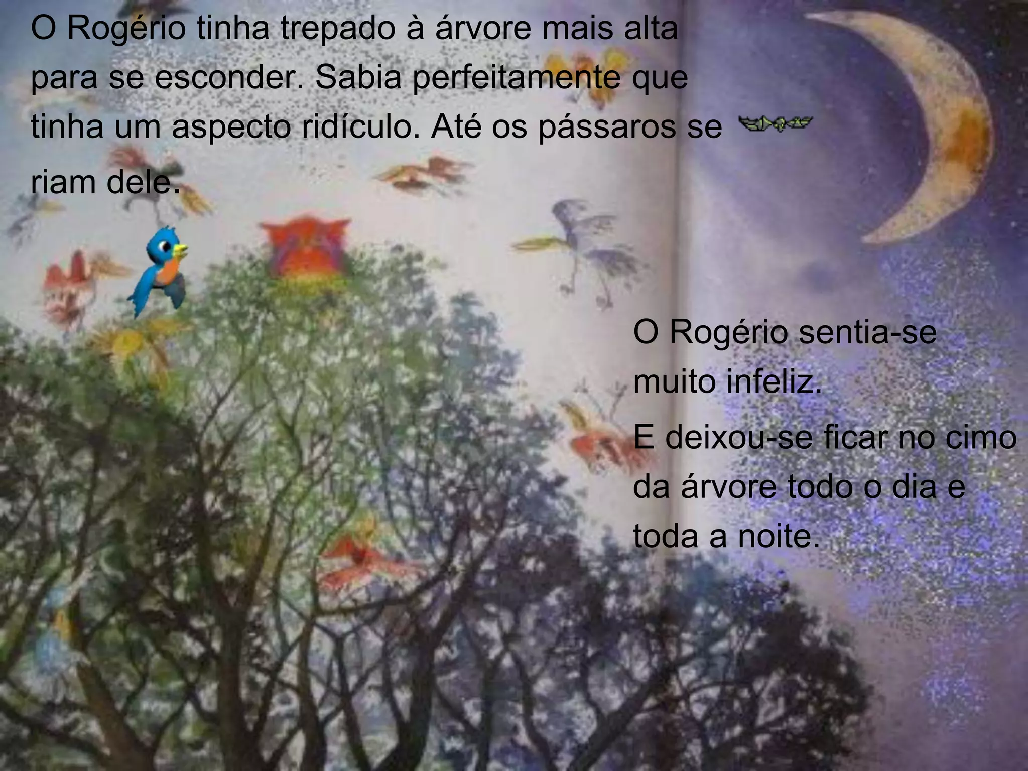 O Rogério tinha trepado à árvore mais alta
para se esconder. Sabia perfeitamente que
tinha um aspecto ridículo. Até os pássaros se
riam dele.

O Rogério sentia-se
muito infeliz.
E deixou-se ficar no cimo
da árvore todo o dia e
toda a noite.

 