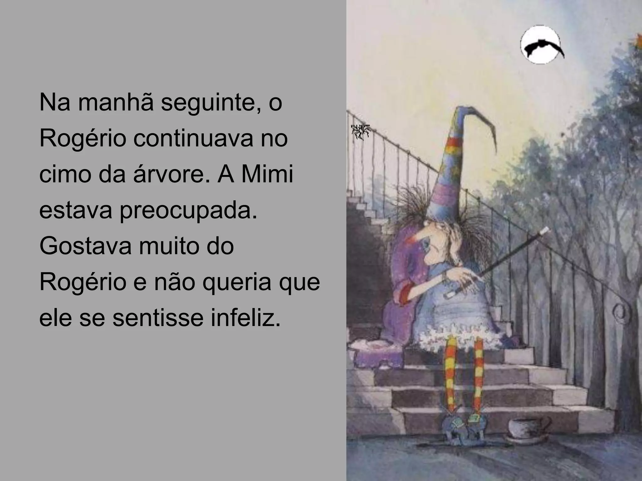 Na manhã seguinte, o
Rogério continuava no
cimo da árvore. A Mimi
estava preocupada.
Gostava muito do
Rogério e não queria que
ele se sentisse infeliz.

 