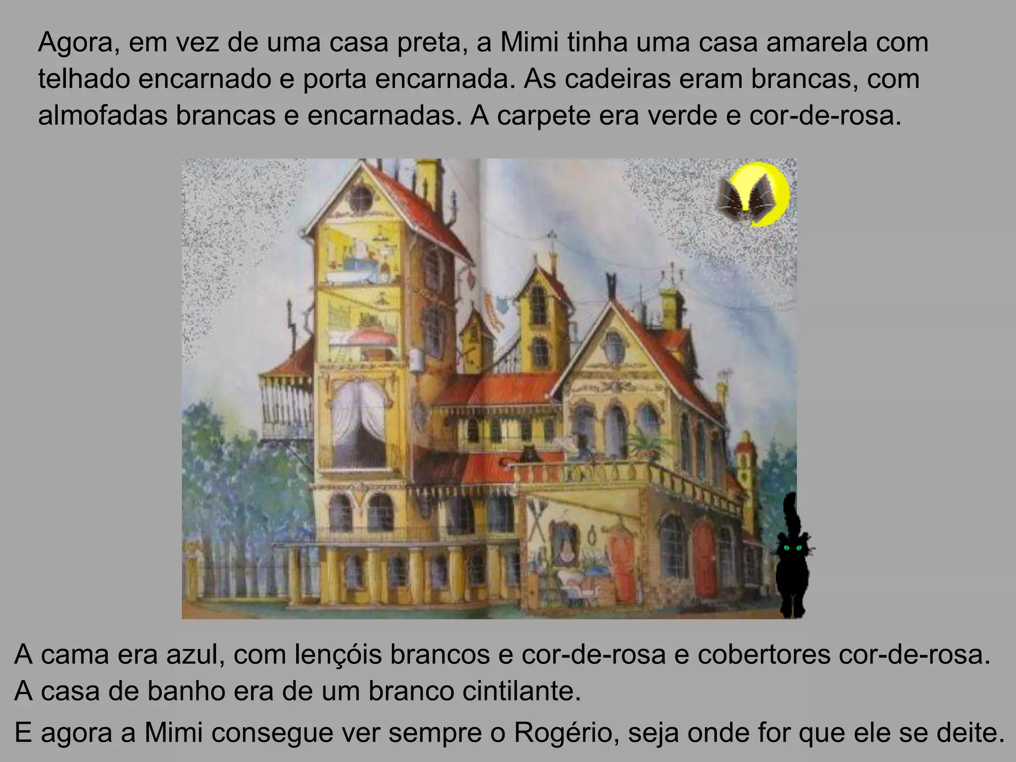 Agora, em vez de uma casa preta, a Mimi tinha uma casa amarela com
telhado encarnado e porta encarnada. As cadeiras eram brancas, com
almofadas brancas e encarnadas. A carpete era verde e cor-de-rosa.

A cama era azul, com lençóis brancos e cor-de-rosa e cobertores cor-de-rosa.
A casa de banho era de um branco cintilante.
E agora a Mimi consegue ver sempre o Rogério, seja onde for que ele se deite.

 