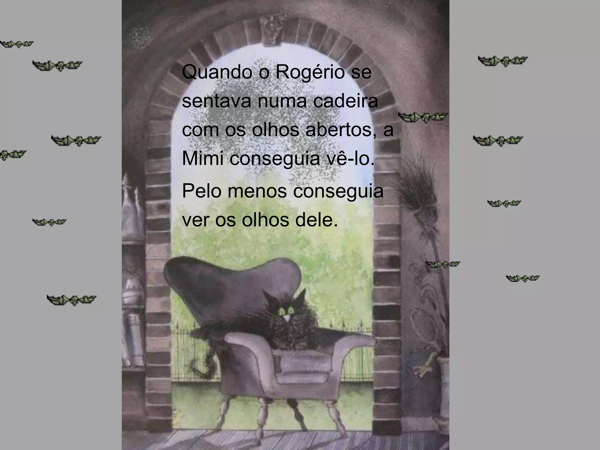 Quando o Rogério se
sentava numa cadeira
com os olhos abertos, a
Mimi conseguia vê-lo.
Pelo menos conseguia
ver os olhos dele.

 