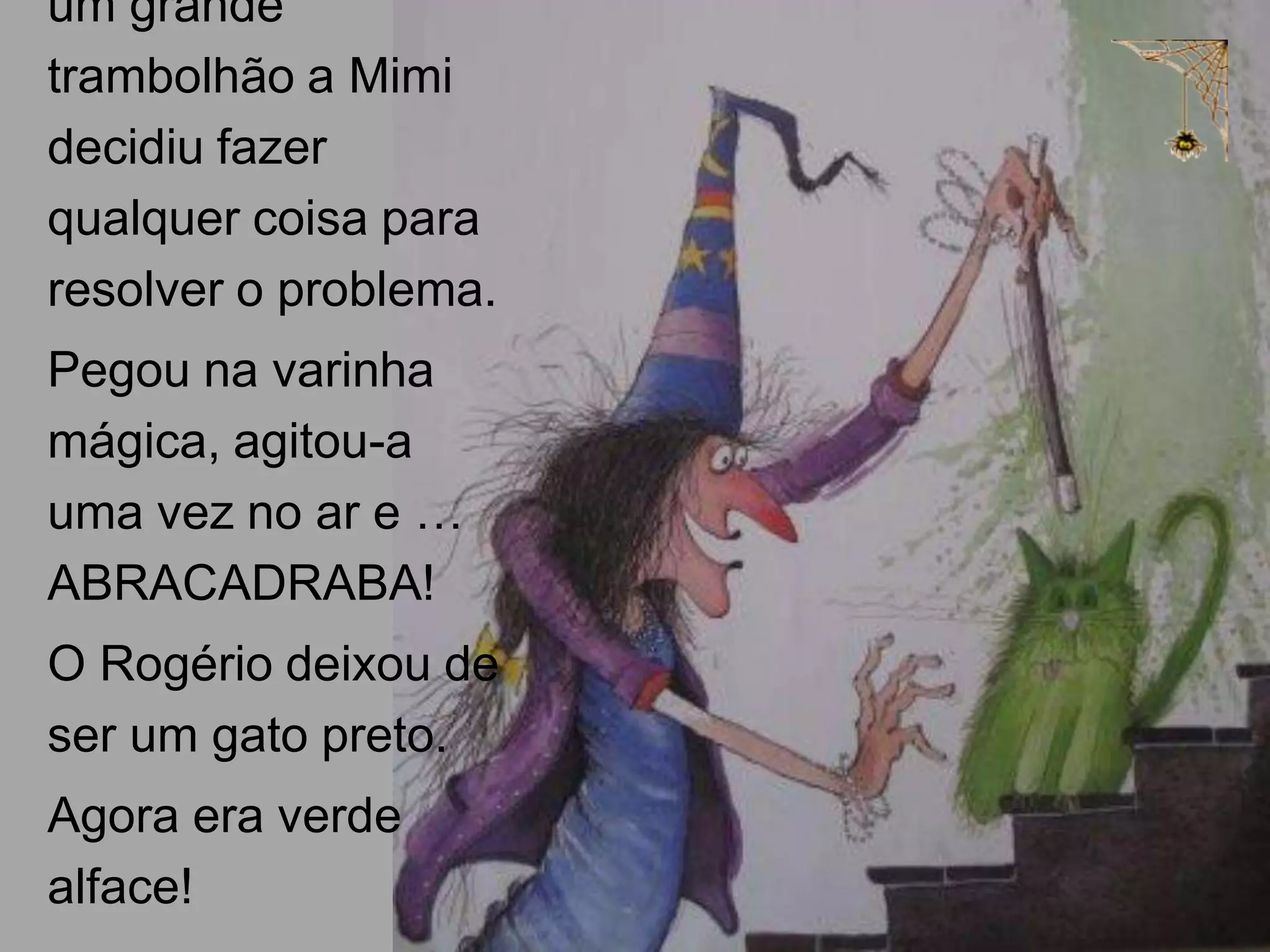 um grande
trambolhão a Mimi
decidiu fazer
qualquer coisa para
resolver o problema.
Pegou na varinha
mágica, agitou-a
uma vez no ar e …
ABRACADRABA!
O Rogério deixou de
ser um gato preto.
Agora era verde
alface!

 