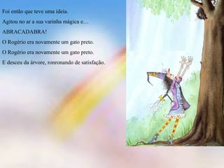 Foi então que teve uma ideia. 
Agitou no ar a sua varinha mágica e… 
ABRACADABRA! 
O Rogério era novamente um gato preto. 
O Rogério era novamente um gato preto. 
E desceu da árvore, ronronando de satisfação. 
 