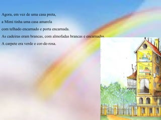 Agora, em vez de uma casa preta, 
a Mimi tinha uma casa amarela 
com telhado encarnado e porta encarnada. 
As cadeiras eram brancas, com almofadas brancas e encarnadas. 
A carpete era verde e cor-de-rosa. 
 