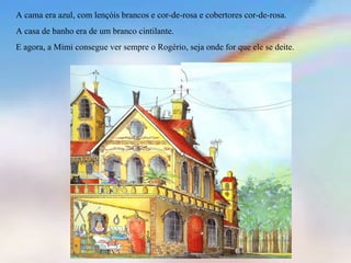A cama era azul, com lençóis brancos e cor-de-rosa e cobertores cor-de-rosa. 
A casa de banho era de um branco cintilante. 
E agora, a Mimi consegue ver sempre o Rogério, seja onde for que ele se deite. 
