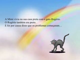 A Mimi vivia na sua casa preta com o gato Rogério. 
O Rogério também era preto. 
E foi por causa disso que os problemas começaram… 
 