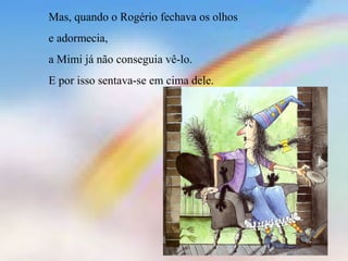 Mas, quando o Rogério fechava os olhos 
e adormecia, 
a Mimi já não conseguia vê-lo. 
E por isso sentava-se em cima dele. 
 