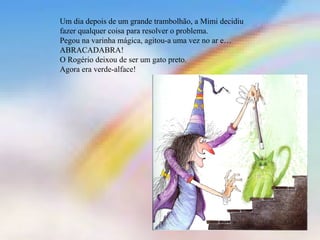 Um dia depois de um grande trambolhão, a Mimi decidiu 
fazer qualquer coisa para resolver o problema. 
Pegou na varinha mágica, agitou-a uma vez no ar e… 
ABRACADABRA! 
O Rogério deixou de ser um gato preto. 
Agora era verde-alface! 
 