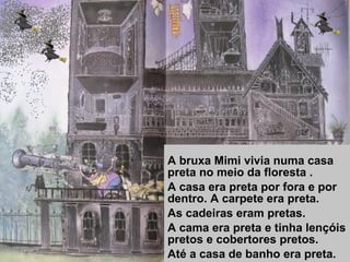 A bruxa Mimi vivia numa casa
preta no meio da floresta .
A casa era preta por fora e por
dentro. A carpete era preta.
As cadeiras eram pretas.
A cama era preta e tinha lençóis
pretos e cobertores pretos.
Até a casa de banho era preta.
 