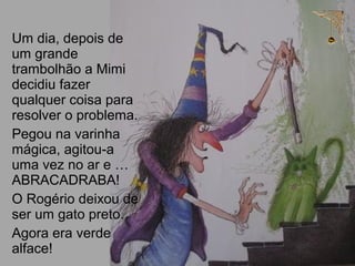 Um dia, depois de
um grande
trambolhão a Mimi
decidiu fazer
qualquer coisa para
resolver o problema.
Pegou na varinha
mágica, agitou-a
uma vez no ar e …
ABRACADRABA!
O Rogério deixou de
ser um gato preto.
Agora era verde
alface!
 