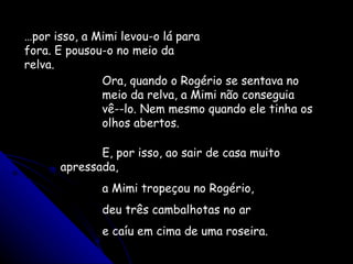 … por isso, a Mimi levou-o lá para fora. E pousou-o no meio da relva. Ora, quando o Rogério se sentava no meio da relva, a Mimi não conseguia vê--lo. Nem mesmo quando ele tinha os olhos abertos. E, por isso, ao sair de casa muito apressada, a Mimi tropeçou no Rogério, deu três cambalhotas no ar e caíu em cima de uma roseira. 