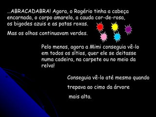 … ABRACADABRA! Agora, o Rogério tinha a cabeça encarnada, o corpo amarelo, a cauda cor-de-rosa, os bigodes azuis e as patas roxas. Mas os olhos continuavam verdes. Pelo menos, agora a Mimi conseguia vê-lo em todos os sítios, quer ele se deitasse numa cadeira, na carpete ou no meio da relva! Conseguia vê-lo até mesmo quando trepava ao cimo da árvore mais alta. 