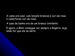 A cama era azul, com lençóis brancos e cor-de-rosa e cobertores cor-de-rosa. A casa de banho era de um branco cintilante.  E agora, a Mimi consegue ver sempre o Rogério, seja onde for que ele se deite.  