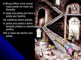 A Bruxa Mimi vivia numa casa preta no meio da floresta. A casa era preta por fora e preta por dentro. As cadeiras eram pretas. A cama era preta e tinha lençóis pretos e cobertores pretos. Até a casa de banho era preta. 