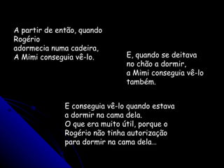 A partir de então, quando Rogério adormecia numa cadeira, A Mimi conseguia vê-lo.  E, quando se deitava no chão a dormir, a Mimi conseguia vê-lo também. E conseguia vê-lo quando estava a dormir na cama dela. O que era muito útil, porque o Rogério não tinha autorização para dormir na cama dela… 
