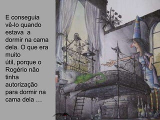 E conseguia
vê-lo quando
estava a
dormir na cama
dela. O que era
muito
útil, porque o
Rogério não
tinha
autorização
para dormir na
cama dela …
 
